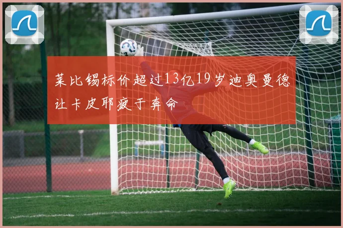 莱比锡标价超过13亿19岁迪奥曼德让卡皮耶疲于奔命