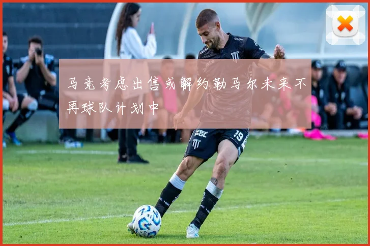 马竞考虑出售或解约勒马尔未来不再球队计划中