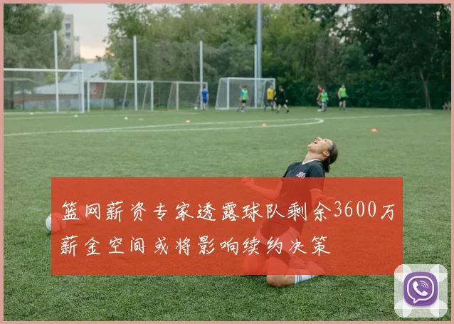 篮网薪资专家透露球队剩余3600万薪金空间或将影响续约决策