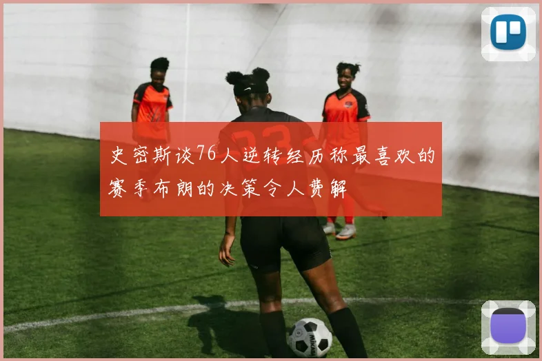 史密斯谈76人逆转经历称最喜欢的赛季布朗的决策令人费解