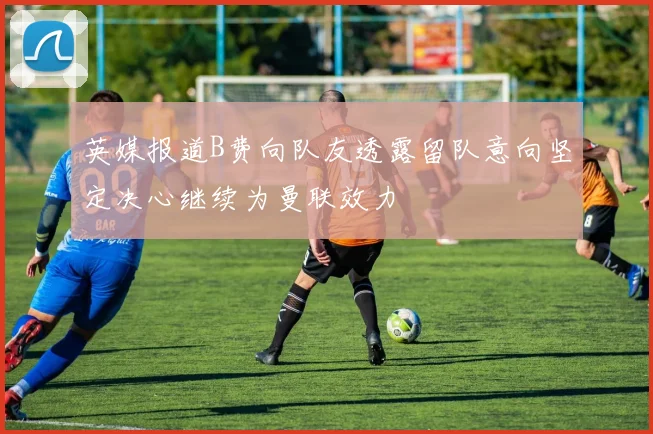 英媒报道B费向队友透露留队意向坚定决心继续为曼联效力