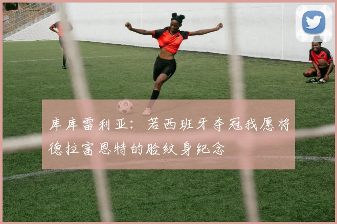 库库雷利亚：若西班牙夺冠我愿将德拉富恩特的脸纹身纪念