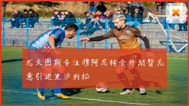 尤文图斯专注穆阿尼转会计划暂无意引进里沙利松