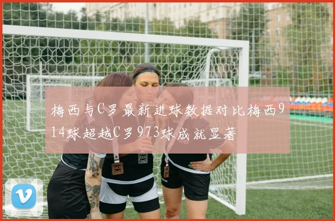 梅西与C罗最新进球数据对比梅西914球超越C罗973球成就显著