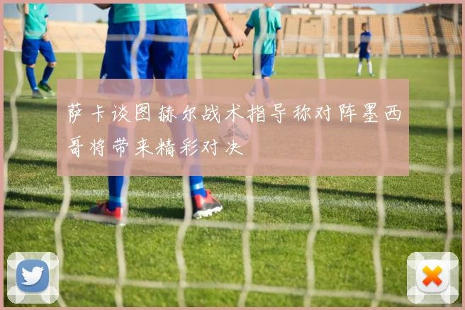 萨卡谈图赫尔战术指导称对阵墨西哥将带来精彩对决