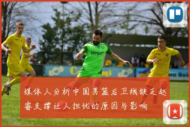 媒体人分析中国男篮后卫线缺乏赵睿支撑让人担忧的原因与影响
