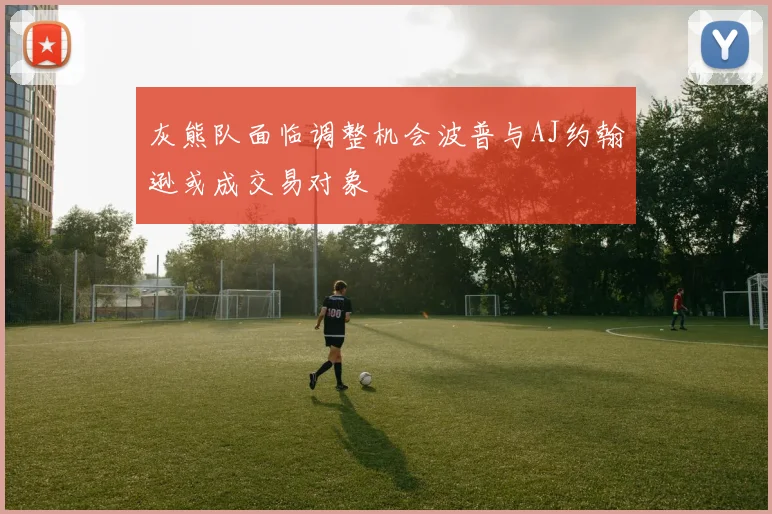 灰熊队面临调整机会波普与AJ约翰逊或成交易对象