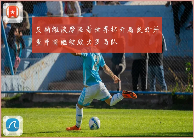 艾纳维谈摩洛哥世界杯开局良好并重申将继续效力罗马队