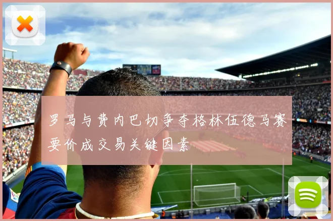 罗马与费内巴切争夺格林伍德马赛要价成交易关键因素