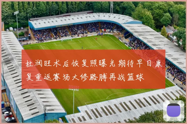 杜润旺术后恢复照曝光期待早日康复重返赛场大修胳膊再战篮球