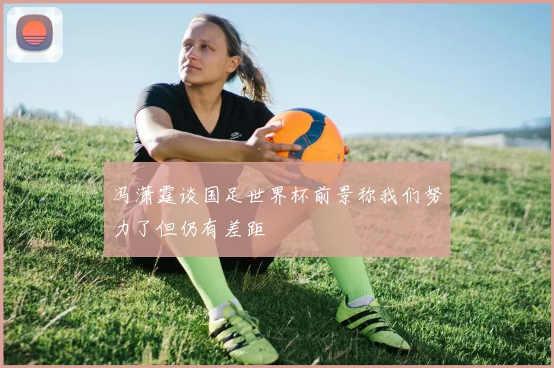 冯潇霆谈国足世界杯前景称我们努力了但仍有差距