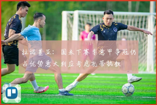 拉诺基亚：国米下赛季意甲争冠仍占优势意大利应考虑孔蒂执教