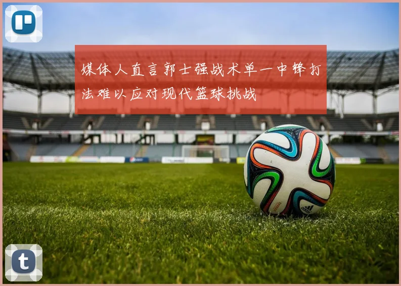 媒体人直言郭士强战术单一中锋打法难以应对现代篮球挑战