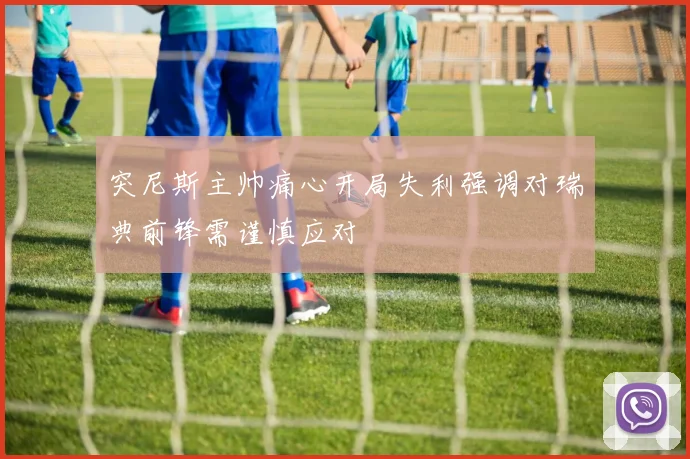 突尼斯主帅痛心开局失利强调对瑞典前锋需谨慎应对
