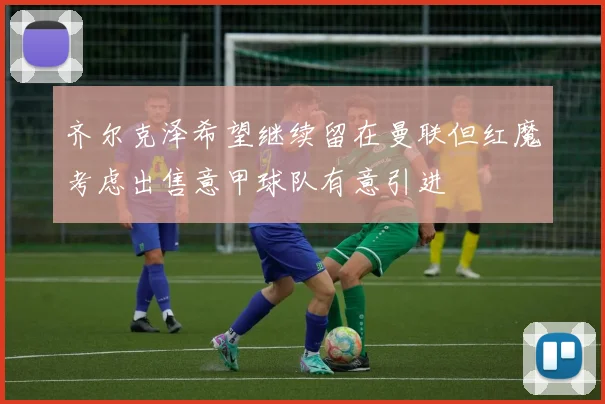 齐尔克泽希望继续留在曼联但红魔考虑出售意甲球队有意引进