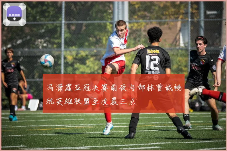 冯潇霆亚冠决赛前夜与郜林曾诚畅玩英雄联盟至凌晨三点
