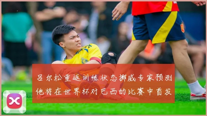 吕尔松重返训练状态挪威专家预测他将在世界杯对巴西的比赛中首发出战