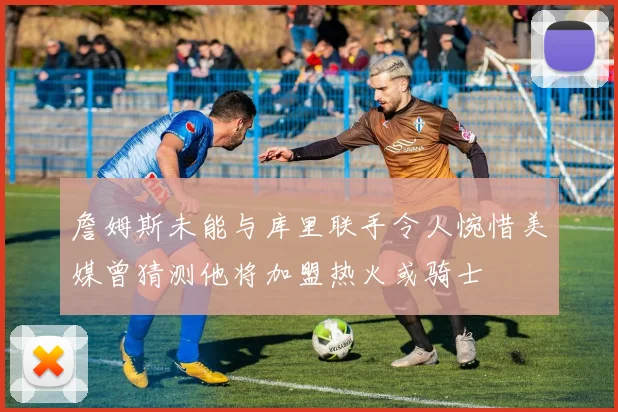 詹姆斯未能与库里联手令人惋惜美媒曾猜测他将加盟热火或骑士