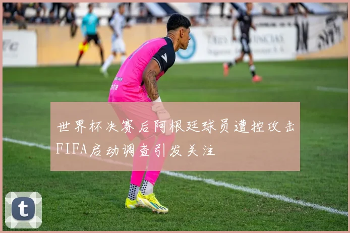 世界杯决赛后阿根廷球员遭控攻击FIFA启动调查引发关注